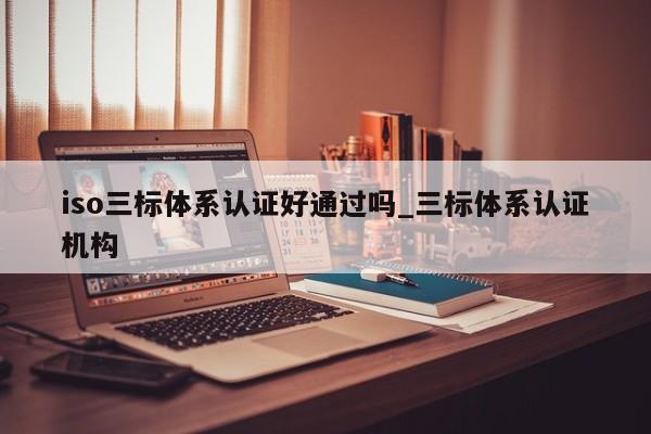 iso三标体系认证好通过吗_三标体系认证机构