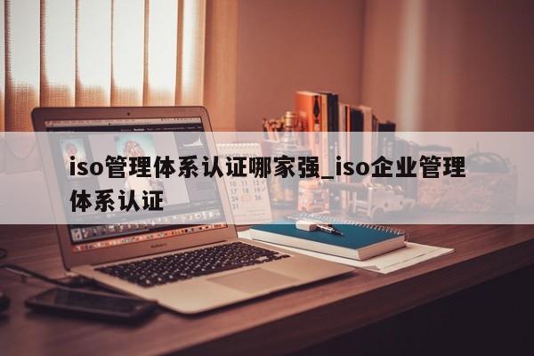 iso管理体系认证哪家强_iso企业管理体系认证