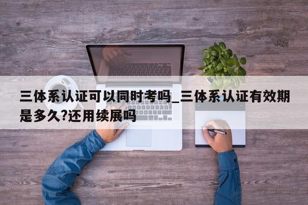 三体系认证可以同时考吗_三体系认证有效期是多久?还用续展吗