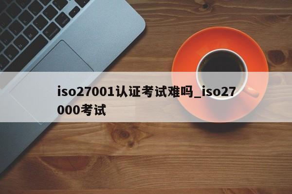 iso27001认证考试难吗_iso27000考试