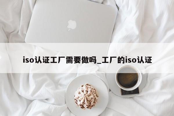 iso认证工厂需要做吗_工厂的iso认证
