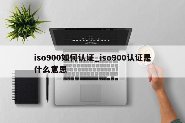 ISO9001如何认证_ISO9001认证是什么意思