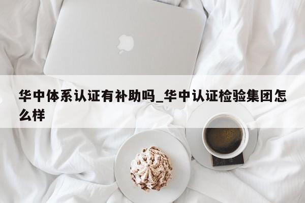 华中体系认证有补助吗_华中认证检验集团怎么样