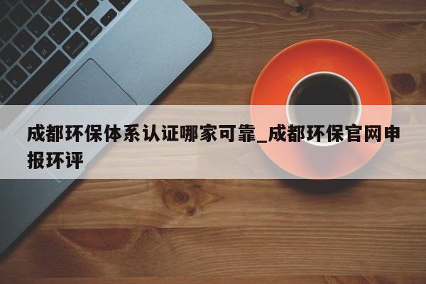 成都环保体系认证哪家可靠_成都环保官网申报环评