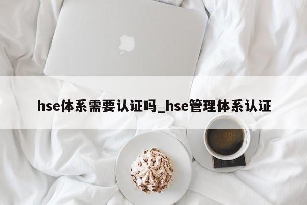 hse体系需要认证吗_hse管理体系认证