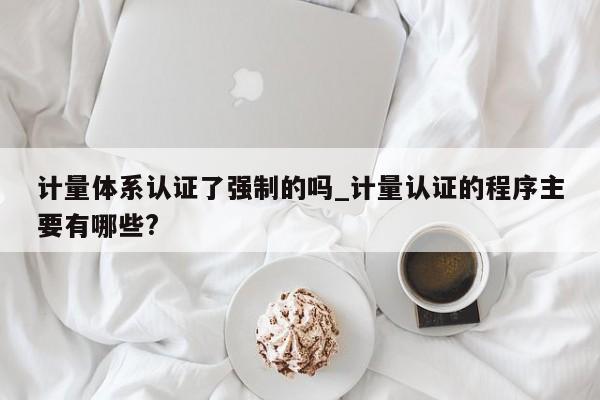 计量体系认证了强制的吗_计量认证的程序主要有哪些?