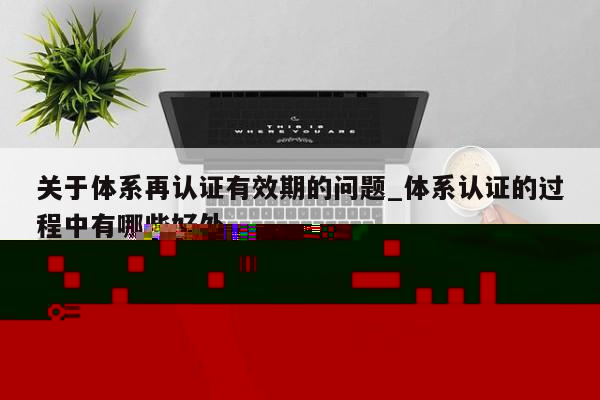 关于体系再认证有效期的问题_体系认证的过程中有哪些好处