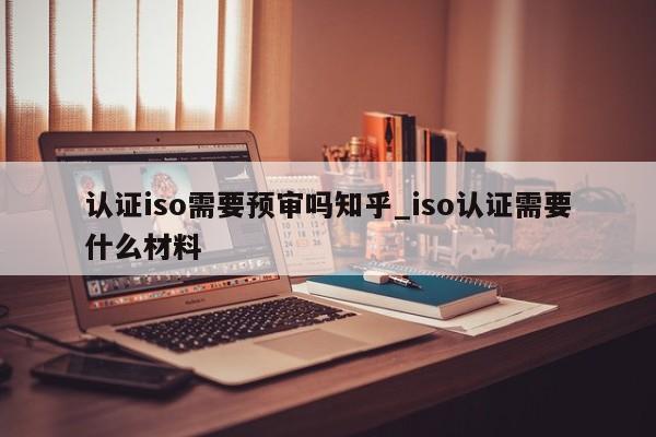 认证iso需要预审吗知乎_iso认证需要什么材料
