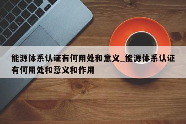 能源体系认证有何用处和意义_能源体系认证有何用处和意义和作用
