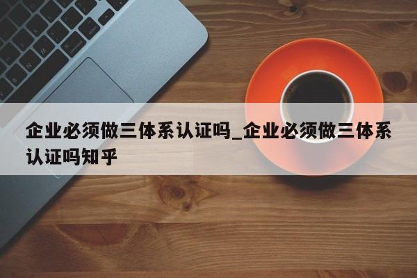 企业必须做三体系认证吗_企业必须做三体系认证吗知乎