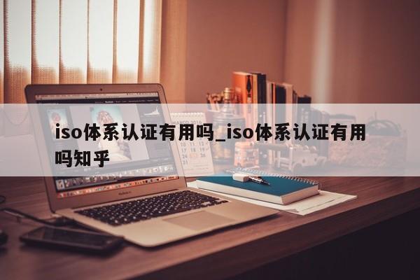 iso体系认证有用吗_iso体系认证有用吗知乎