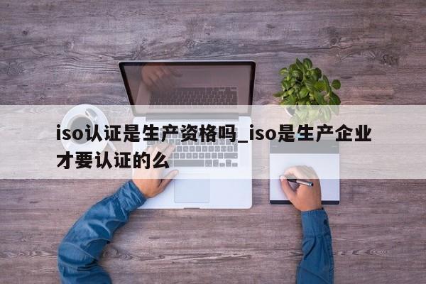 iso认证是生产资格吗_iso是生产企业才要认证的么
