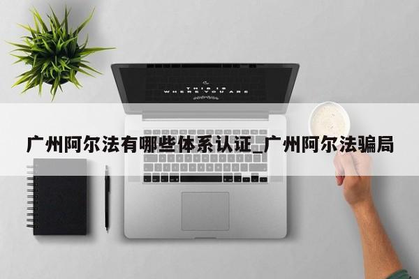 广州阿尔法有哪些体系认证_广州阿尔法骗局