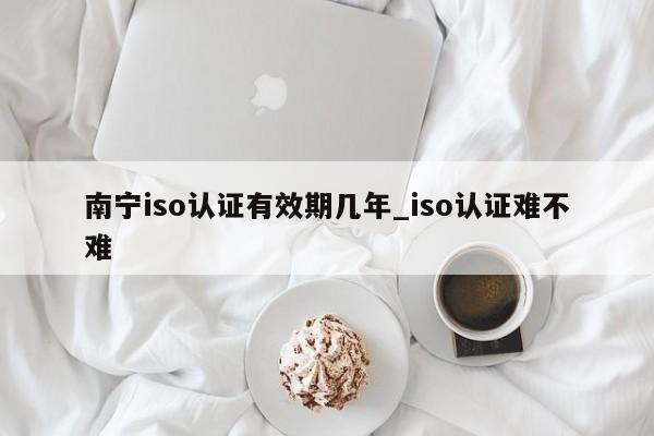 南宁iso认证有效期几年_iso认证难不难
