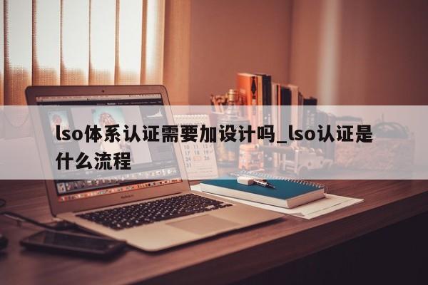 lso体系认证需要加设计吗_lso认证是什么流程