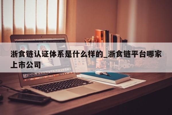 浙食链认证体系是什么样的_浙食链平台哪家上市公司