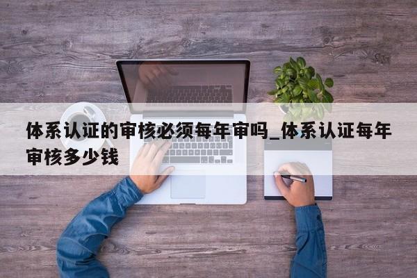 体系认证的审核必须每年审吗_体系认证每年审核多少钱