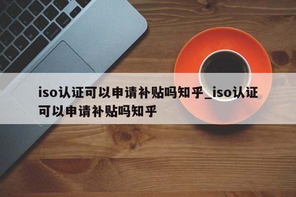 iso认证可以申请补贴吗知乎_iso认证可以申请补贴吗知乎