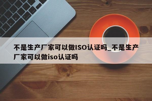 不是生产厂家可以做ISO认证吗_不是生产厂家可以做iso认证吗