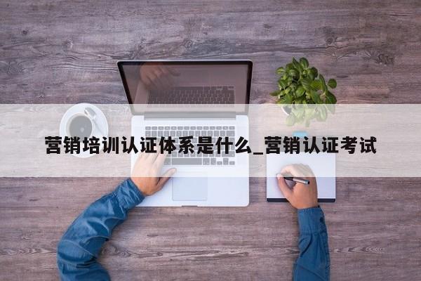 营销培训认证体系是什么_营销认证考试