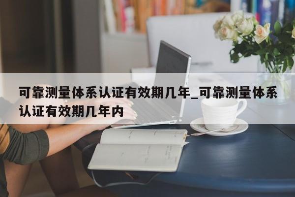 可靠测量体系认证有效期几年_可靠测量体系认证有效期几年内