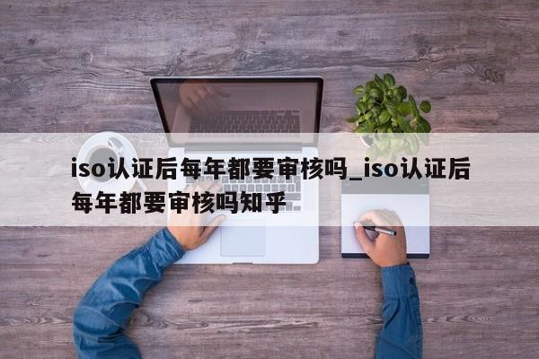 iso认证后每年都要审核吗_iso认证后每年都要审核吗知乎