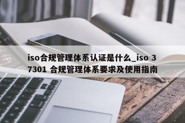 iso合规管理体系认证是什么_iso 37301 合规管理体系要求及使用指南