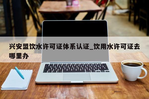 兴安盟饮水许可证体系认证_饮用水许可证去哪里办