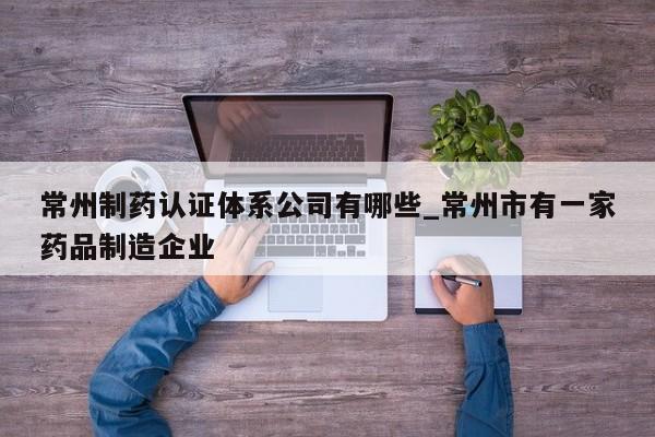 常州制药认证体系公司有哪些_常州市有一家药品制造企业