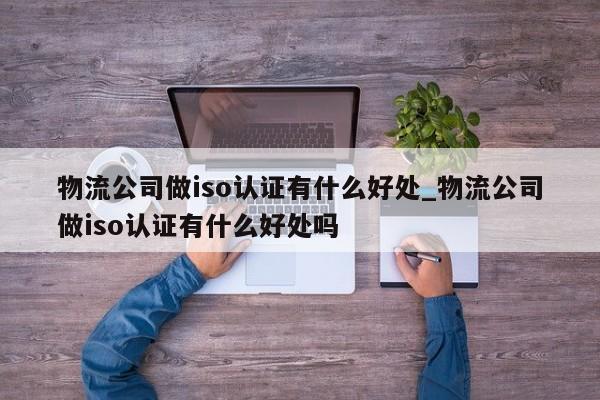 物流公司做iso认证有什么好处_物流公司做iso认证有什么好处吗