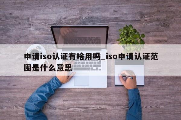 申请iso认证有啥用吗_iso申请认证范围是什么意思