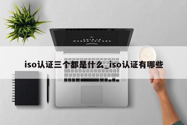 iso认证三个都是什么_iso认证有哪些