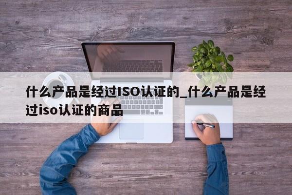什么产品是经过ISO认证的_什么产品是经过iso认证的商品