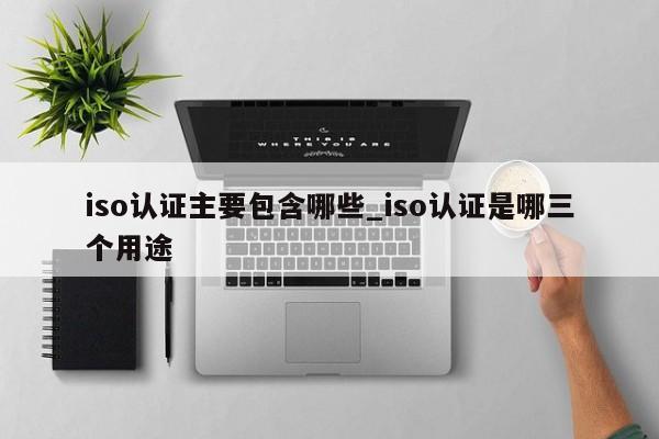 iso认证主要包含哪些_iso认证是哪三个用途