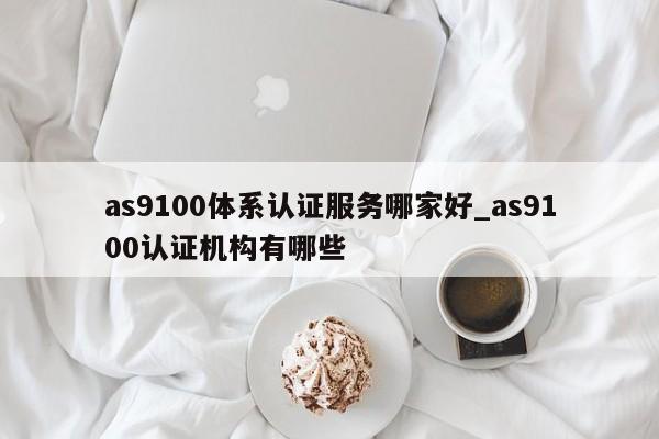 as9100体系认证服务哪家好_as9100认证机构有哪些