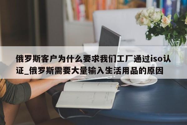 俄罗斯客户为什么要求我们工厂通过iso认证_俄罗斯需要大量输入生活用品的原因
