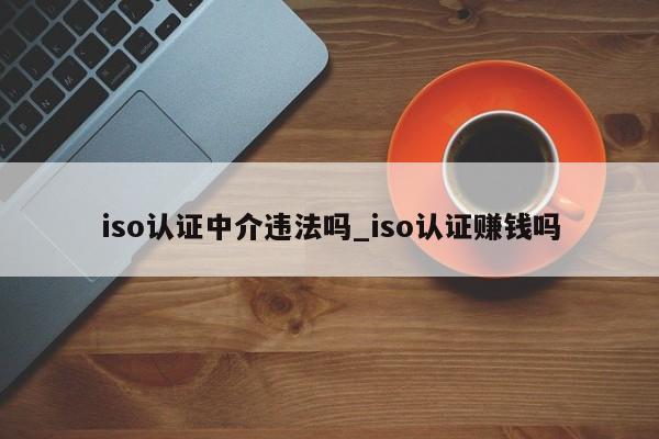 iso认证中介违法吗_iso认证赚钱吗