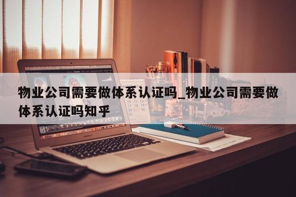 物业公司需要做体系认证吗_物业公司需要做体系认证吗知乎
