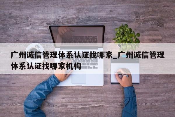 广州诚信管理体系认证找哪家_广州诚信管理体系认证找哪家机构