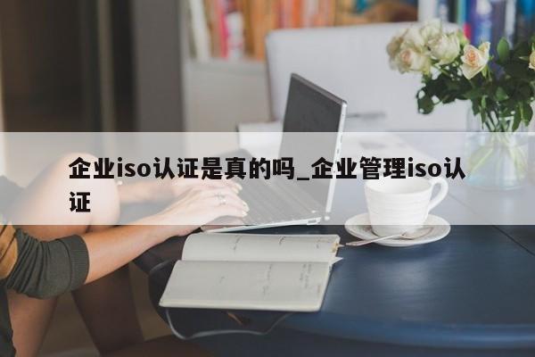 企业iso认证是真的吗_企业管理iso认证