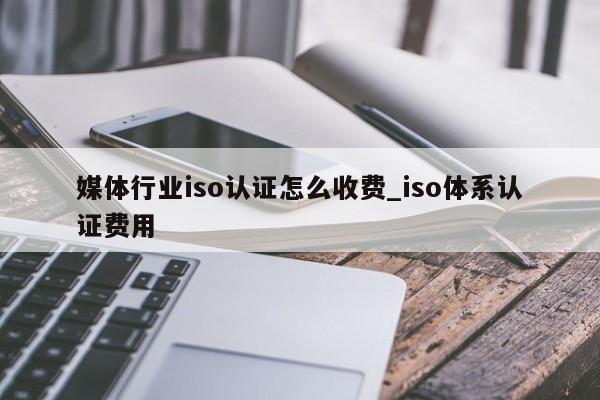媒体行业iso认证怎么收费_iso体系认证费用