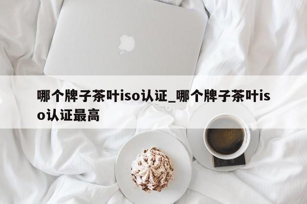 哪个牌子茶叶iso认证_哪个牌子茶叶iso认证最高