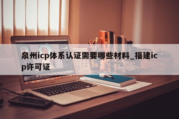 泉州icp体系认证需要哪些材料_福建icp许可证