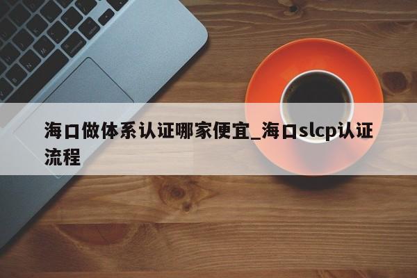 海口做体系认证哪家便宜_海口slcp认证流程