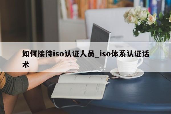 如何接待iso认证人员_iso体系认证话术