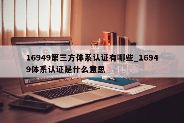 16949第三方体系认证有哪些_16949体系认证是什么意思