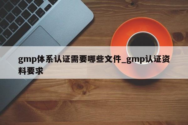 gmp体系认证需要哪些文件_gmp认证资料要求