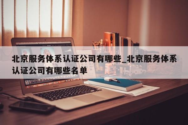 北京服务体系认证公司有哪些_北京服务体系认证公司有哪些名单