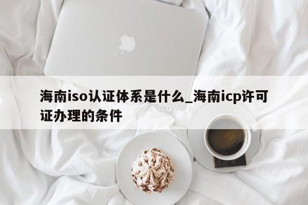 海南iso认证体系是什么_海南icp许可证办理的条件