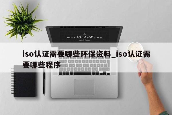iso认证需要哪些环保资料_iso认证需要哪些程序